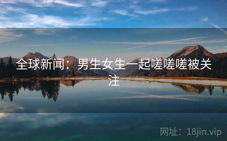 全球新闻：男生女生一起嗟嗟嗟被关注