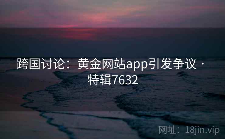 跨国讨论：黄金网站app引发争议 · 特辑7632