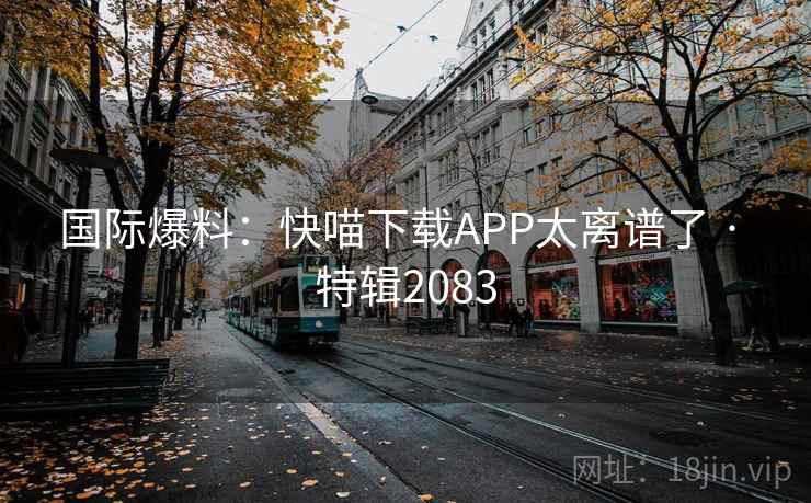 国际爆料：快喵下载APP太离谱了 · 特辑2083