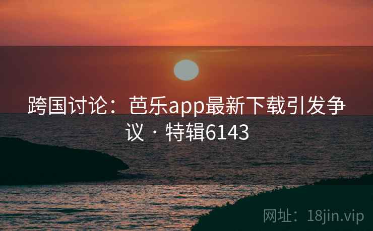 跨国讨论：芭乐app最新下载引发争议 · 特辑6143
