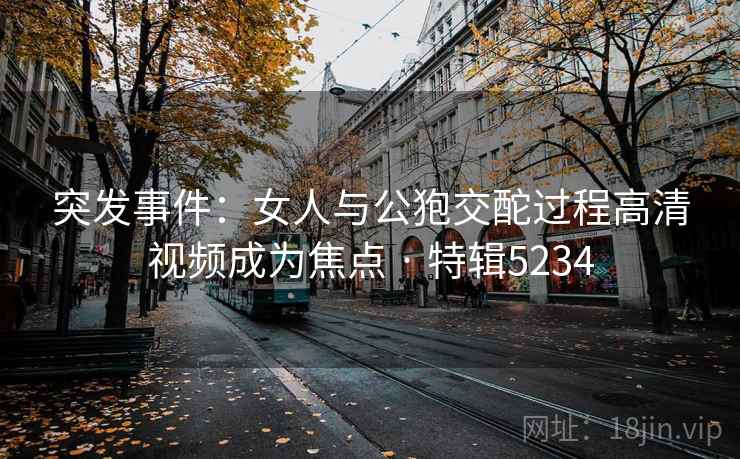 突发事件：女人与公狍交酡过程高清视频成为焦点 · 特辑5234