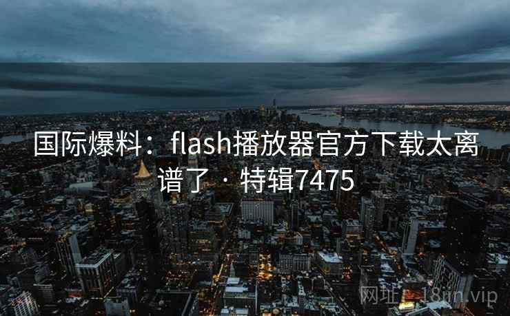 国际爆料：flash播放器官方下载太离谱了 · 特辑7475